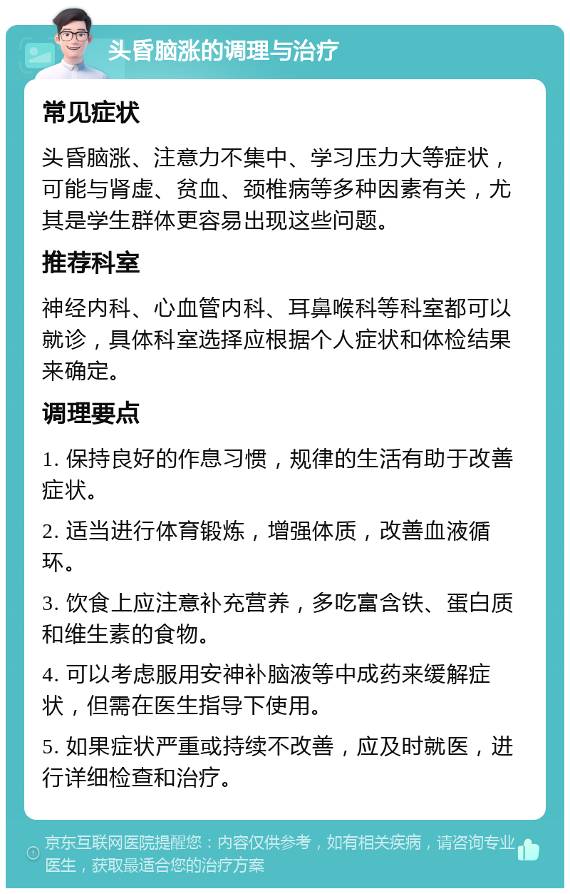 头昏脑涨的调理与治疗 常见症状 头昏脑涨、注意力不集中、学习压力大等症状，可能与肾虚、贫血、颈椎病等多种因素有关，尤其是学生群体更容易出现这些问题。 推荐科室 神经内科、心血管内科、耳鼻喉科等科室都可以就诊，具体科室选择应根据个人症状和体检结果来确定。 调理要点 1. 保持良好的作息习惯，规律的生活有助于改善症状。 2. 适当进行体育锻炼，增强体质，改善血液循环。 3. 饮食上应注意补充营养，多吃富含铁、蛋白质和维生素的食物。 4. 可以考虑服用安神补脑液等中成药来缓解症状，但需在医生指导下使用。 5. 如果症状严重或持续不改善，应及时就医，进行详细检查和治疗。