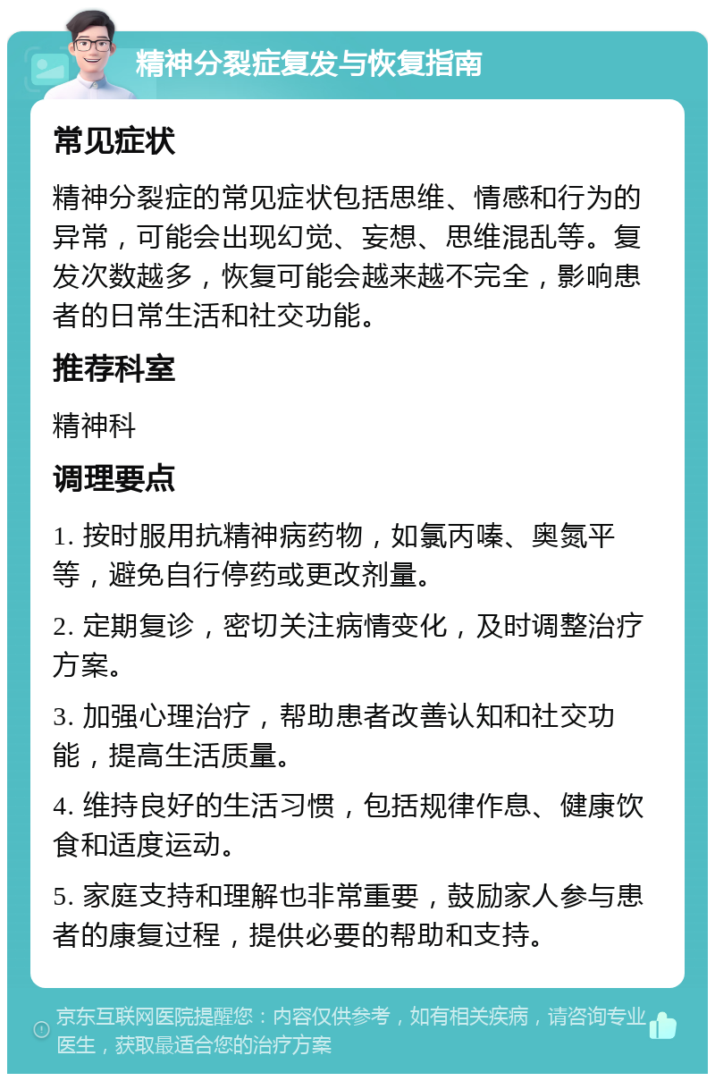 精神分裂症复发与恢复指南 常见症状 精神分裂症的常见症状包括思维、情感和行为的异常，可能会出现幻觉、妄想、思维混乱等。复发次数越多，恢复可能会越来越不完全，影响患者的日常生活和社交功能。 推荐科室 精神科 调理要点 1. 按时服用抗精神病药物，如氯丙嗪、奥氮平等，避免自行停药或更改剂量。 2. 定期复诊，密切关注病情变化，及时调整治疗方案。 3. 加强心理治疗，帮助患者改善认知和社交功能，提高生活质量。 4. 维持良好的生活习惯，包括规律作息、健康饮食和适度运动。 5. 家庭支持和理解也非常重要，鼓励家人参与患者的康复过程，提供必要的帮助和支持。