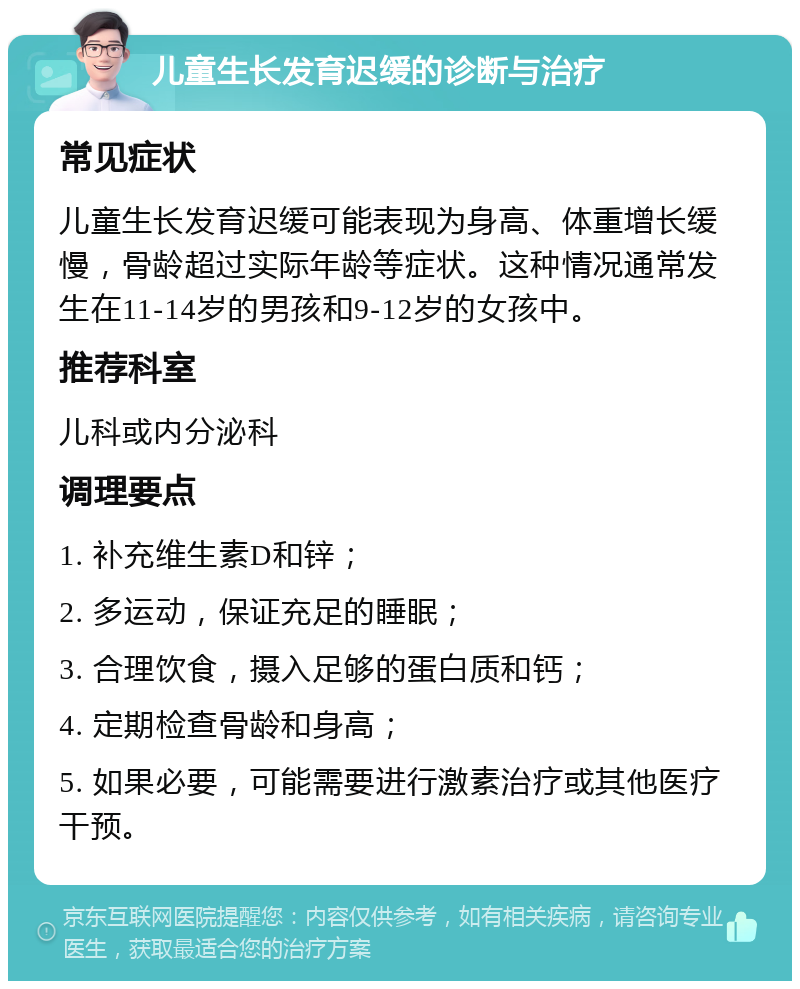 儿童生长发育迟缓的诊断与治疗 常见症状 儿童生长发育迟缓可能表现为身高、体重增长缓慢，骨龄超过实际年龄等症状。这种情况通常发生在11-14岁的男孩和9-12岁的女孩中。 推荐科室 儿科或内分泌科 调理要点 1. 补充维生素D和锌； 2. 多运动，保证充足的睡眠； 3. 合理饮食，摄入足够的蛋白质和钙； 4. 定期检查骨龄和身高； 5. 如果必要，可能需要进行激素治疗或其他医疗干预。