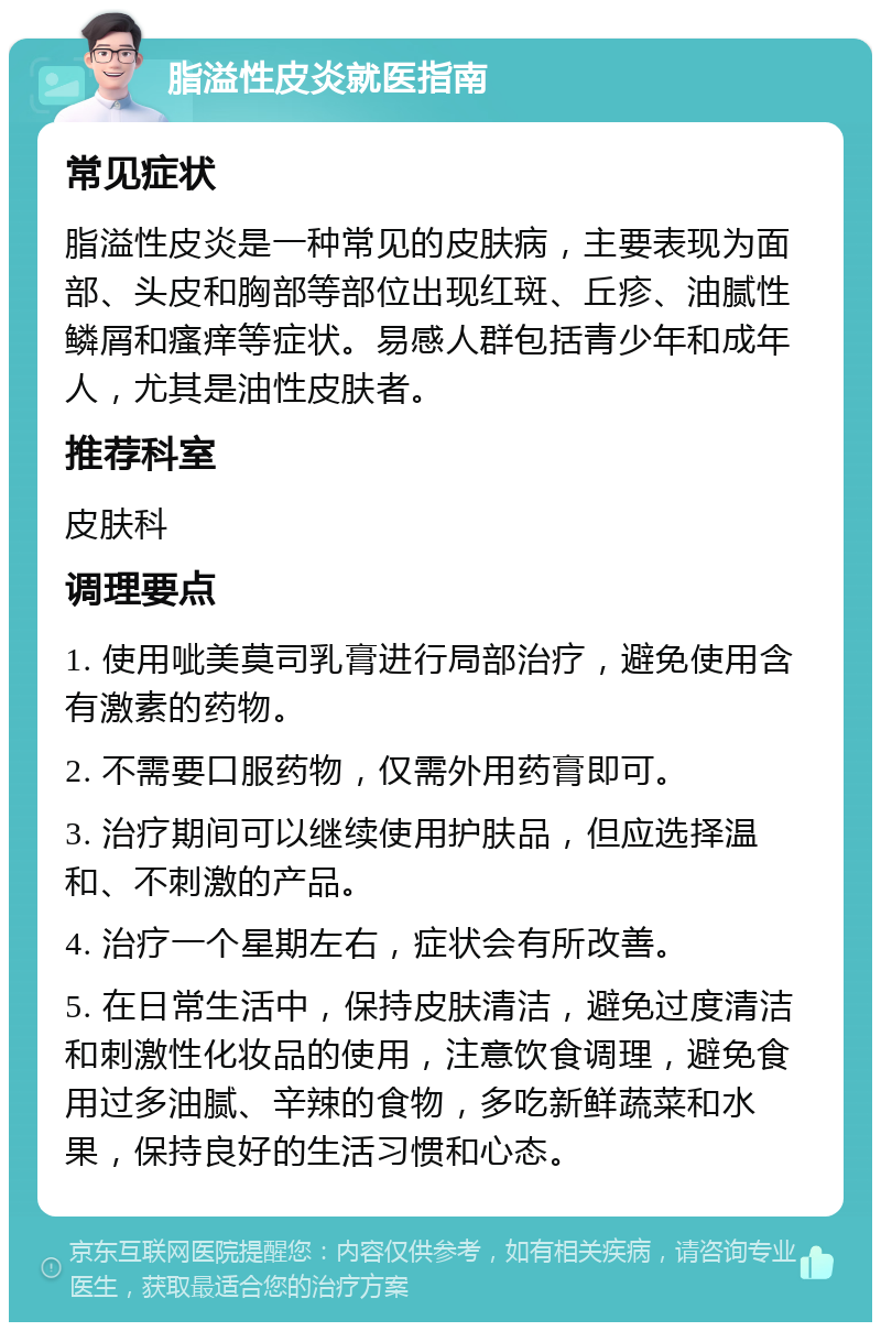 脂溢性皮炎就医指南 常见症状 脂溢性皮炎是一种常见的皮肤病，主要表现为面部、头皮和胸部等部位出现红斑、丘疹、油腻性鳞屑和瘙痒等症状。易感人群包括青少年和成年人，尤其是油性皮肤者。 推荐科室 皮肤科 调理要点 1. 使用呲美莫司乳膏进行局部治疗，避免使用含有激素的药物。 2. 不需要口服药物，仅需外用药膏即可。 3. 治疗期间可以继续使用护肤品，但应选择温和、不刺激的产品。 4. 治疗一个星期左右，症状会有所改善。 5. 在日常生活中，保持皮肤清洁，避免过度清洁和刺激性化妆品的使用，注意饮食调理，避免食用过多油腻、辛辣的食物，多吃新鲜蔬菜和水果，保持良好的生活习惯和心态。