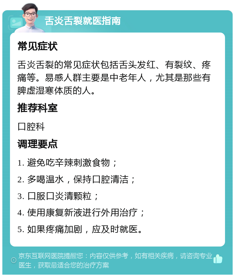 舌炎舌裂就医指南 常见症状 舌炎舌裂的常见症状包括舌头发红、有裂纹、疼痛等。易感人群主要是中老年人，尤其是那些有脾虚湿寒体质的人。 推荐科室 口腔科 调理要点 1. 避免吃辛辣刺激食物； 2. 多喝温水，保持口腔清洁； 3. 口服口炎清颗粒； 4. 使用康复新液进行外用治疗； 5. 如果疼痛加剧，应及时就医。