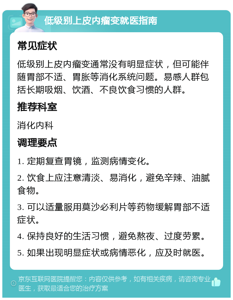 低级别上皮内瘤变就医指南 常见症状 低级别上皮内瘤变通常没有明显症状，但可能伴随胃部不适、胃胀等消化系统问题。易感人群包括长期吸烟、饮酒、不良饮食习惯的人群。 推荐科室 消化内科 调理要点 1. 定期复查胃镜，监测病情变化。 2. 饮食上应注意清淡、易消化，避免辛辣、油腻食物。 3. 可以适量服用莫沙必利片等药物缓解胃部不适症状。 4. 保持良好的生活习惯，避免熬夜、过度劳累。 5. 如果出现明显症状或病情恶化，应及时就医。