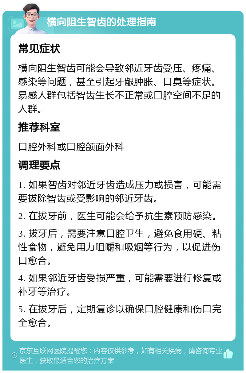 横向阻生智齿的处理指南 常见症状 横向阻生智齿可能会导致邻近牙齿受压、疼痛、感染等问题，甚至引起牙龈肿胀、口臭等症状。易感人群包括智齿生长不正常或口腔空间不足的人群。 推荐科室 口腔外科或口腔颌面外科 调理要点 1. 如果智齿对邻近牙齿造成压力或损害，可能需要拔除智齿或受影响的邻近牙齿。 2. 在拔牙前，医生可能会给予抗生素预防感染。 3. 拔牙后，需要注意口腔卫生，避免食用硬、粘性食物，避免用力咀嚼和吸烟等行为，以促进伤口愈合。 4. 如果邻近牙齿受损严重，可能需要进行修复或补牙等治疗。 5. 在拔牙后，定期复诊以确保口腔健康和伤口完全愈合。