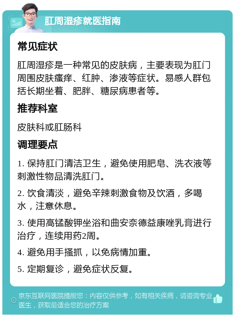 肛周湿疹就医指南 常见症状 肛周湿疹是一种常见的皮肤病，主要表现为肛门周围皮肤瘙痒、红肿、渗液等症状。易感人群包括长期坐着、肥胖、糖尿病患者等。 推荐科室 皮肤科或肛肠科 调理要点 1. 保持肛门清洁卫生，避免使用肥皂、洗衣液等刺激性物品清洗肛门。 2. 饮食清淡，避免辛辣刺激食物及饮酒，多喝水，注意休息。 3. 使用高锰酸钾坐浴和曲安奈德益康唑乳膏进行治疗，连续用药2周。 4. 避免用手搔抓，以免病情加重。 5. 定期复诊，避免症状反复。