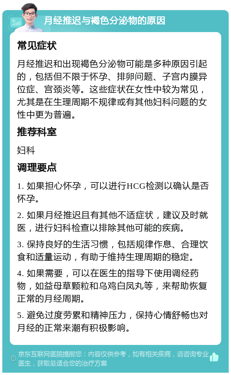 月经推迟与褐色分泌物的原因 常见症状 月经推迟和出现褐色分泌物可能是多种原因引起的，包括但不限于怀孕、排卵问题、子宫内膜异位症、宫颈炎等。这些症状在女性中较为常见，尤其是在生理周期不规律或有其他妇科问题的女性中更为普遍。 推荐科室 妇科 调理要点 1. 如果担心怀孕，可以进行HCG检测以确认是否怀孕。 2. 如果月经推迟且有其他不适症状，建议及时就医，进行妇科检查以排除其他可能的疾病。 3. 保持良好的生活习惯，包括规律作息、合理饮食和适量运动，有助于维持生理周期的稳定。 4. 如果需要，可以在医生的指导下使用调经药物，如益母草颗粒和乌鸡白凤丸等，来帮助恢复正常的月经周期。 5. 避免过度劳累和精神压力，保持心情舒畅也对月经的正常来潮有积极影响。