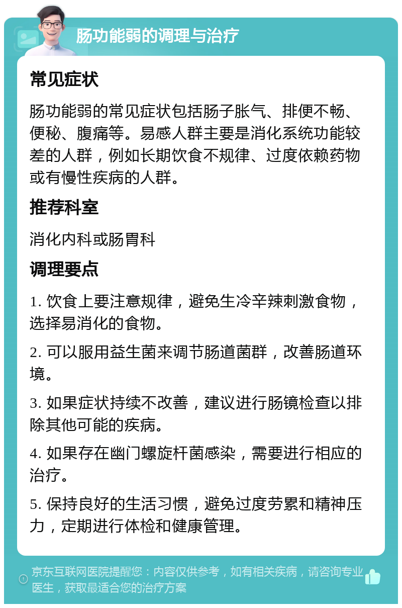 肠功能弱的调理与治疗 常见症状 肠功能弱的常见症状包括肠子胀气、排便不畅、便秘、腹痛等。易感人群主要是消化系统功能较差的人群，例如长期饮食不规律、过度依赖药物或有慢性疾病的人群。 推荐科室 消化内科或肠胃科 调理要点 1. 饮食上要注意规律，避免生冷辛辣刺激食物，选择易消化的食物。 2. 可以服用益生菌来调节肠道菌群，改善肠道环境。 3. 如果症状持续不改善，建议进行肠镜检查以排除其他可能的疾病。 4. 如果存在幽门螺旋杆菌感染，需要进行相应的治疗。 5. 保持良好的生活习惯，避免过度劳累和精神压力，定期进行体检和健康管理。