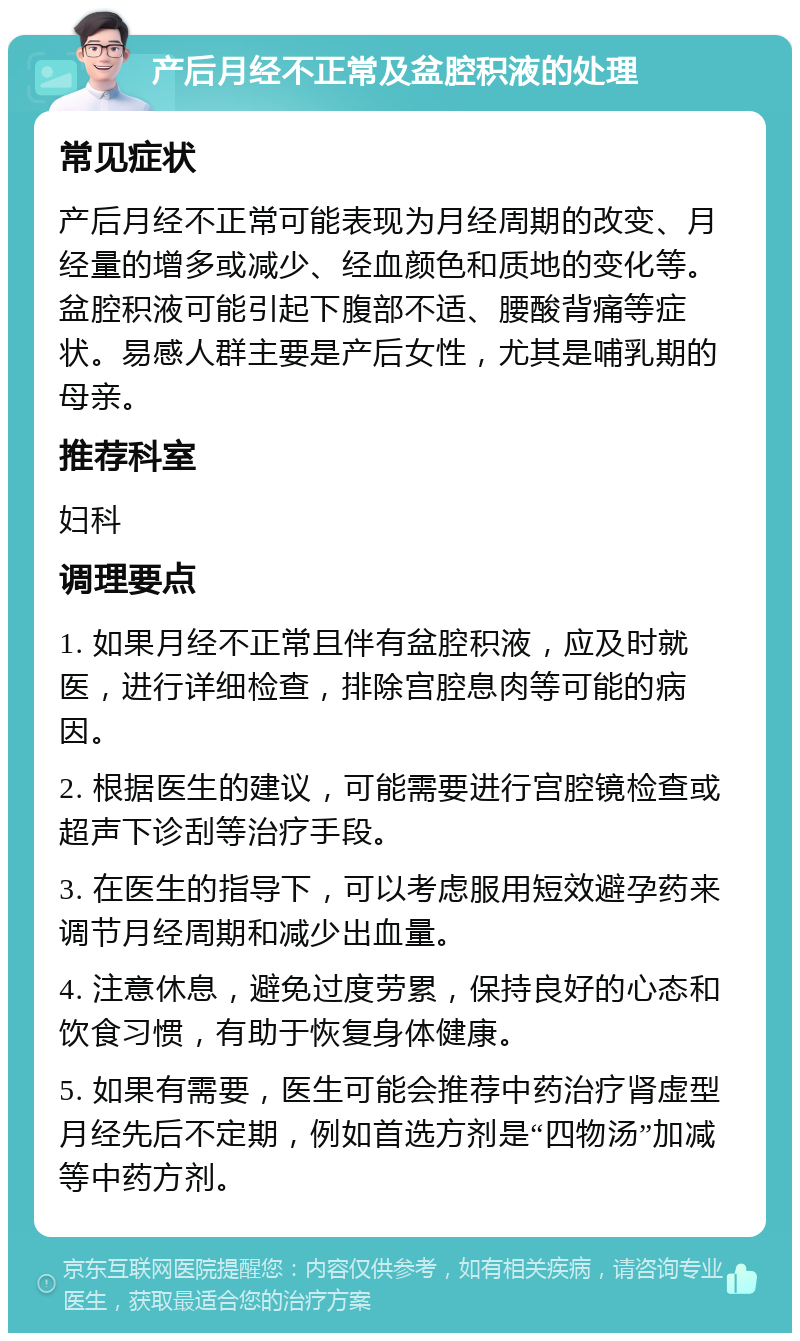 产后月经不正常及盆腔积液的处理 常见症状 产后月经不正常可能表现为月经周期的改变、月经量的增多或减少、经血颜色和质地的变化等。盆腔积液可能引起下腹部不适、腰酸背痛等症状。易感人群主要是产后女性，尤其是哺乳期的母亲。 推荐科室 妇科 调理要点 1. 如果月经不正常且伴有盆腔积液，应及时就医，进行详细检查，排除宫腔息肉等可能的病因。 2. 根据医生的建议，可能需要进行宫腔镜检查或超声下诊刮等治疗手段。 3. 在医生的指导下，可以考虑服用短效避孕药来调节月经周期和减少出血量。 4. 注意休息，避免过度劳累，保持良好的心态和饮食习惯，有助于恢复身体健康。 5. 如果有需要，医生可能会推荐中药治疗肾虚型月经先后不定期，例如首选方剂是“四物汤”加减等中药方剂。