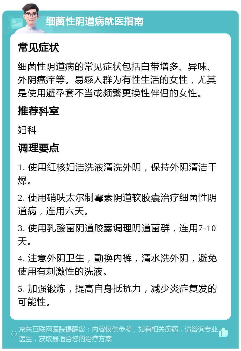 细菌性阴道病就医指南 常见症状 细菌性阴道病的常见症状包括白带增多、异味、外阴瘙痒等。易感人群为有性生活的女性，尤其是使用避孕套不当或频繁更换性伴侣的女性。 推荐科室 妇科 调理要点 1. 使用红核妇洁洗液清洗外阴，保持外阴清洁干燥。 2. 使用硝呋太尔制霉素阴道软胶囊治疗细菌性阴道病，连用六天。 3. 使用乳酸菌阴道胶囊调理阴道菌群，连用7-10天。 4. 注意外阴卫生，勤换内裤，清水洗外阴，避免使用有刺激性的洗液。 5. 加强锻炼，提高自身抵抗力，减少炎症复发的可能性。