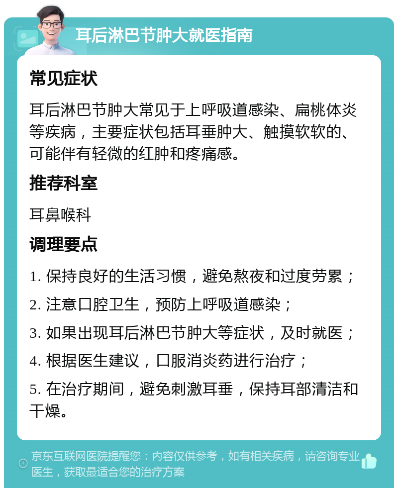 耳后淋巴节肿大就医指南 常见症状 耳后淋巴节肿大常见于上呼吸道感染、扁桃体炎等疾病，主要症状包括耳垂肿大、触摸软软的、可能伴有轻微的红肿和疼痛感。 推荐科室 耳鼻喉科 调理要点 1. 保持良好的生活习惯，避免熬夜和过度劳累； 2. 注意口腔卫生，预防上呼吸道感染； 3. 如果出现耳后淋巴节肿大等症状，及时就医； 4. 根据医生建议，口服消炎药进行治疗； 5. 在治疗期间，避免刺激耳垂，保持耳部清洁和干燥。