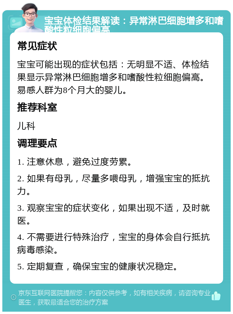 宝宝体检结果解读：异常淋巴细胞增多和嗜酸性粒细胞偏高 常见症状 宝宝可能出现的症状包括：无明显不适、体检结果显示异常淋巴细胞增多和嗜酸性粒细胞偏高。易感人群为8个月大的婴儿。 推荐科室 儿科 调理要点 1. 注意休息，避免过度劳累。 2. 如果有母乳，尽量多喂母乳，增强宝宝的抵抗力。 3. 观察宝宝的症状变化，如果出现不适，及时就医。 4. 不需要进行特殊治疗，宝宝的身体会自行抵抗病毒感染。 5. 定期复查，确保宝宝的健康状况稳定。