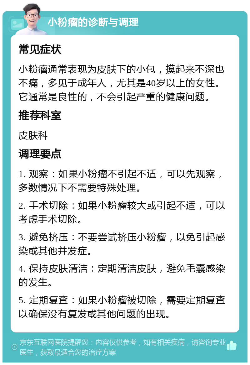 小粉瘤的诊断与调理 常见症状 小粉瘤通常表现为皮肤下的小包，摸起来不深也不痛，多见于成年人，尤其是40岁以上的女性。它通常是良性的，不会引起严重的健康问题。 推荐科室 皮肤科 调理要点 1. 观察：如果小粉瘤不引起不适，可以先观察，多数情况下不需要特殊处理。 2. 手术切除：如果小粉瘤较大或引起不适，可以考虑手术切除。 3. 避免挤压：不要尝试挤压小粉瘤，以免引起感染或其他并发症。 4. 保持皮肤清洁：定期清洁皮肤，避免毛囊感染的发生。 5. 定期复查：如果小粉瘤被切除，需要定期复查以确保没有复发或其他问题的出现。