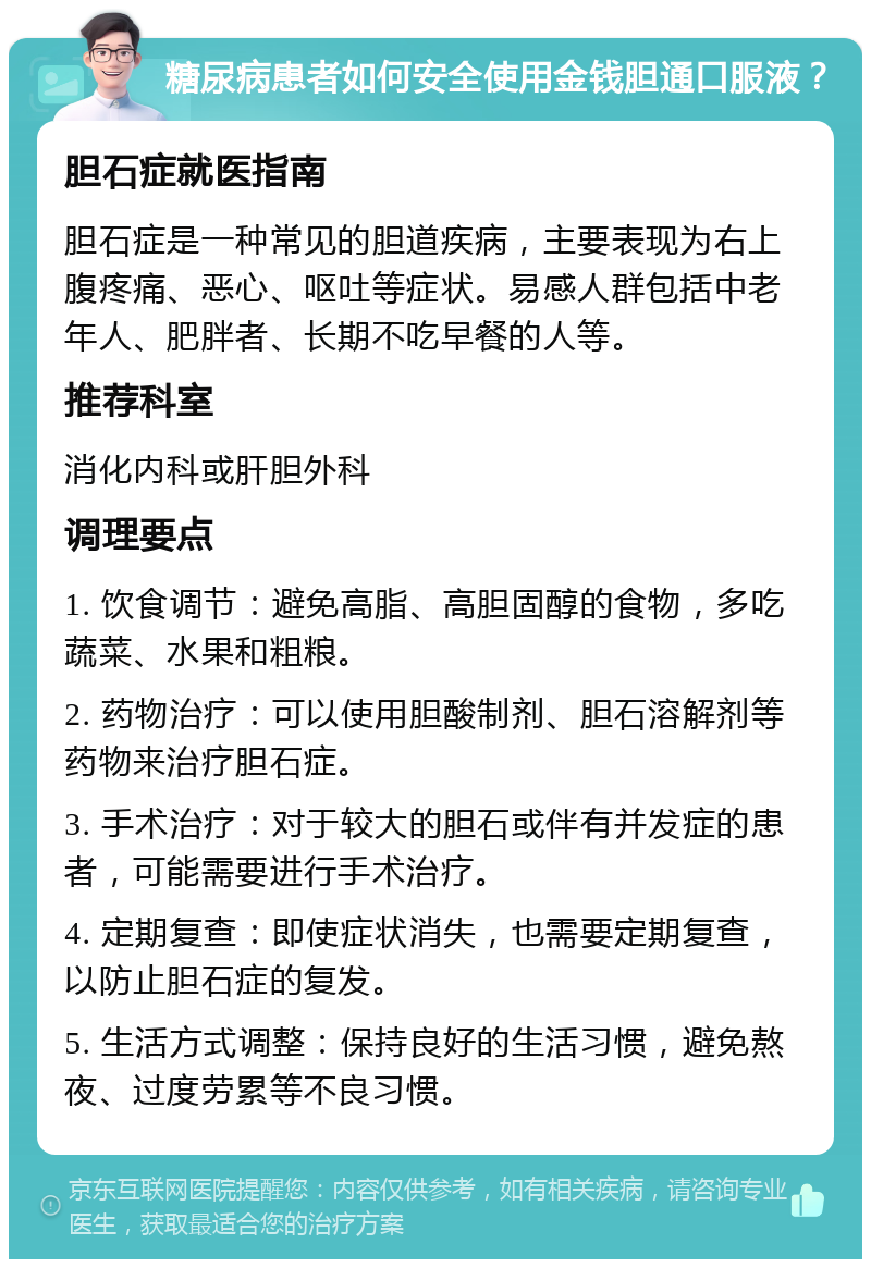 糖尿病患者如何安全使用金钱胆通口服液？ 胆石症就医指南 胆石症是一种常见的胆道疾病，主要表现为右上腹疼痛、恶心、呕吐等症状。易感人群包括中老年人、肥胖者、长期不吃早餐的人等。 推荐科室 消化内科或肝胆外科 调理要点 1. 饮食调节：避免高脂、高胆固醇的食物，多吃蔬菜、水果和粗粮。 2. 药物治疗：可以使用胆酸制剂、胆石溶解剂等药物来治疗胆石症。 3. 手术治疗：对于较大的胆石或伴有并发症的患者，可能需要进行手术治疗。 4. 定期复查：即使症状消失，也需要定期复查，以防止胆石症的复发。 5. 生活方式调整：保持良好的生活习惯，避免熬夜、过度劳累等不良习惯。