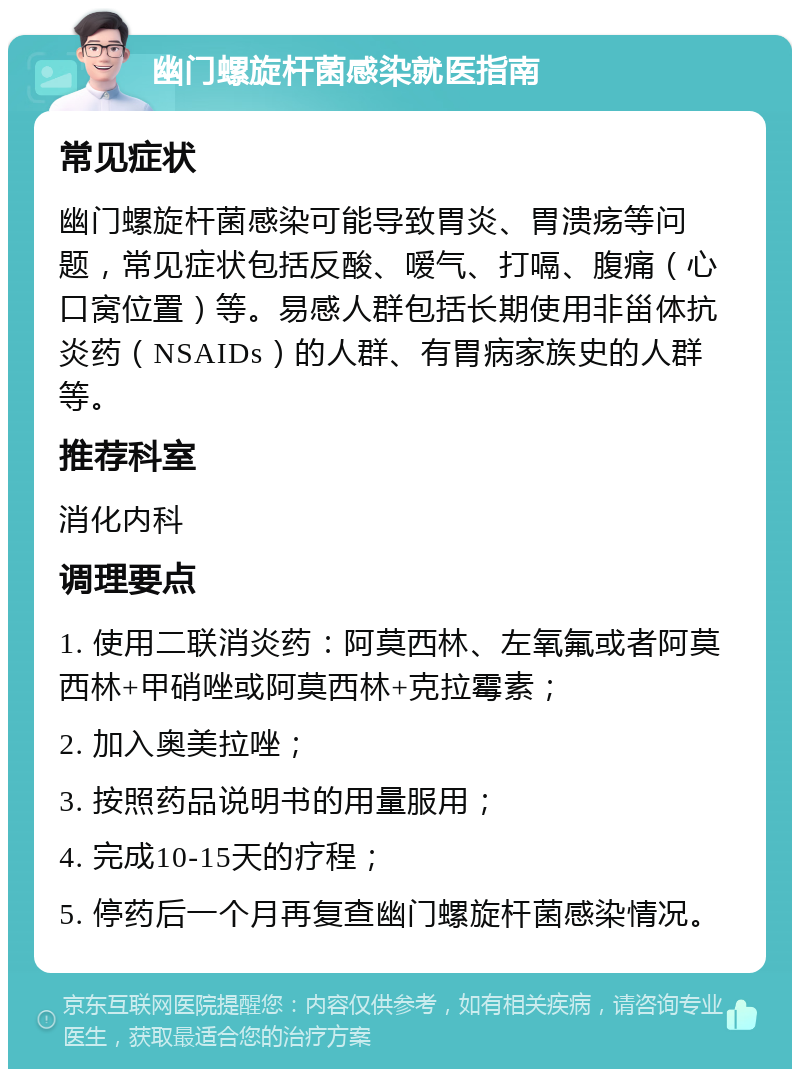 幽门螺旋杆菌感染就医指南 常见症状 幽门螺旋杆菌感染可能导致胃炎、胃溃疡等问题，常见症状包括反酸、嗳气、打嗝、腹痛（心口窝位置）等。易感人群包括长期使用非甾体抗炎药（NSAIDs）的人群、有胃病家族史的人群等。 推荐科室 消化内科 调理要点 1. 使用二联消炎药：阿莫西林、左氧氟或者阿莫西林+甲硝唑或阿莫西林+克拉霉素； 2. 加入奥美拉唑； 3. 按照药品说明书的用量服用； 4. 完成10-15天的疗程； 5. 停药后一个月再复查幽门螺旋杆菌感染情况。