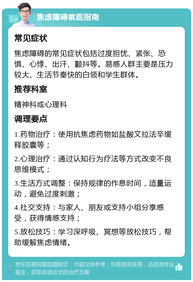 焦虑障碍就医指南 常见症状 焦虑障碍的常见症状包括过度担忧、紧张、恐惧、心悸、出汗、颤抖等。易感人群主要是压力较大、生活节奏快的白领和学生群体。 推荐科室 精神科或心理科 调理要点 1.药物治疗：使用抗焦虑药物如盐酸文拉法辛缓释胶囊等； 2.心理治疗：通过认知行为疗法等方式改变不良思维模式； 3.生活方式调整：保持规律的作息时间，适量运动，避免过度刺激； 4.社交支持：与家人、朋友或支持小组分享感受，获得情感支持； 5.放松技巧：学习深呼吸、冥想等放松技巧，帮助缓解焦虑情绪。