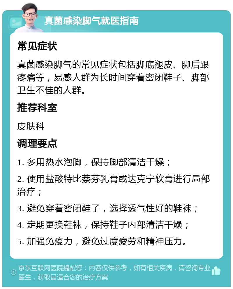 真菌感染脚气就医指南 常见症状 真菌感染脚气的常见症状包括脚底褪皮、脚后跟疼痛等，易感人群为长时间穿着密闭鞋子、脚部卫生不佳的人群。 推荐科室 皮肤科 调理要点 1. 多用热水泡脚，保持脚部清洁干燥； 2. 使用盐酸特比萘芬乳膏或达克宁软膏进行局部治疗； 3. 避免穿着密闭鞋子，选择透气性好的鞋袜； 4. 定期更换鞋袜，保持鞋子内部清洁干燥； 5. 加强免疫力，避免过度疲劳和精神压力。