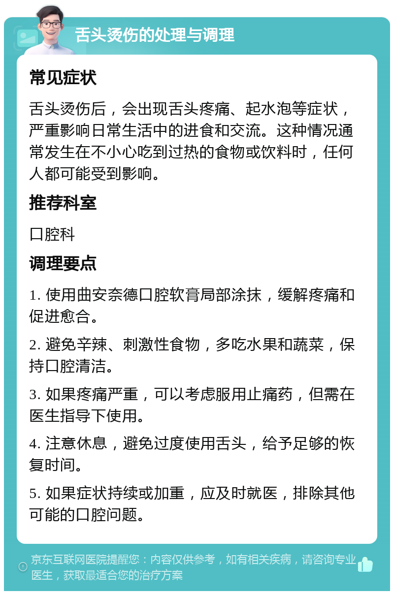 舌头烫伤的处理与调理 常见症状 舌头烫伤后，会出现舌头疼痛、起水泡等症状，严重影响日常生活中的进食和交流。这种情况通常发生在不小心吃到过热的食物或饮料时，任何人都可能受到影响。 推荐科室 口腔科 调理要点 1. 使用曲安奈德口腔软膏局部涂抹，缓解疼痛和促进愈合。 2. 避免辛辣、刺激性食物，多吃水果和蔬菜，保持口腔清洁。 3. 如果疼痛严重，可以考虑服用止痛药，但需在医生指导下使用。 4. 注意休息，避免过度使用舌头，给予足够的恢复时间。 5. 如果症状持续或加重，应及时就医，排除其他可能的口腔问题。