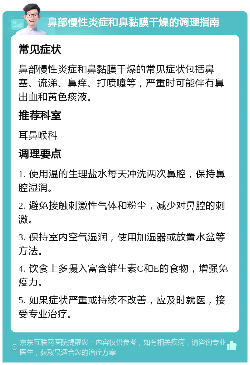 鼻部慢性炎症和鼻黏膜干燥的调理指南 常见症状 鼻部慢性炎症和鼻黏膜干燥的常见症状包括鼻塞、流涕、鼻痒、打喷嚏等，严重时可能伴有鼻出血和黄色痰液。 推荐科室 耳鼻喉科 调理要点 1. 使用温的生理盐水每天冲洗两次鼻腔，保持鼻腔湿润。 2. 避免接触刺激性气体和粉尘，减少对鼻腔的刺激。 3. 保持室内空气湿润，使用加湿器或放置水盆等方法。 4. 饮食上多摄入富含维生素C和E的食物，增强免疫力。 5. 如果症状严重或持续不改善，应及时就医，接受专业治疗。