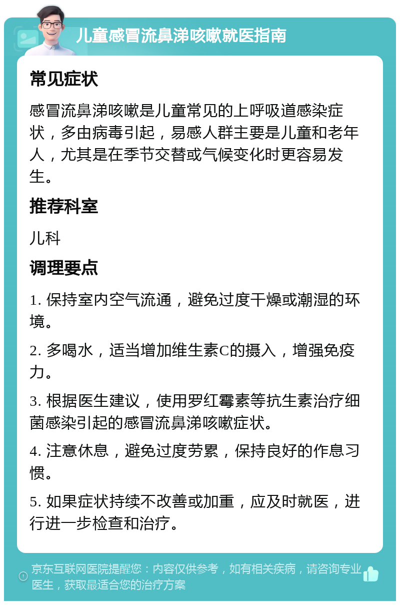 儿童感冒流鼻涕咳嗽就医指南 常见症状 感冒流鼻涕咳嗽是儿童常见的上呼吸道感染症状，多由病毒引起，易感人群主要是儿童和老年人，尤其是在季节交替或气候变化时更容易发生。 推荐科室 儿科 调理要点 1. 保持室内空气流通，避免过度干燥或潮湿的环境。 2. 多喝水，适当增加维生素C的摄入，增强免疫力。 3. 根据医生建议，使用罗红霉素等抗生素治疗细菌感染引起的感冒流鼻涕咳嗽症状。 4. 注意休息，避免过度劳累，保持良好的作息习惯。 5. 如果症状持续不改善或加重，应及时就医，进行进一步检查和治疗。