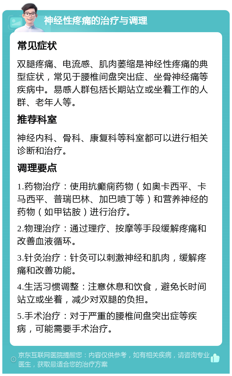 神经性疼痛的治疗与调理 常见症状 双腿疼痛、电流感、肌肉萎缩是神经性疼痛的典型症状，常见于腰椎间盘突出症、坐骨神经痛等疾病中。易感人群包括长期站立或坐着工作的人群、老年人等。 推荐科室 神经内科、骨科、康复科等科室都可以进行相关诊断和治疗。 调理要点 1.药物治疗：使用抗癫痫药物（如奥卡西平、卡马西平、普瑞巴林、加巴喷丁等）和营养神经的药物（如甲钴胺）进行治疗。 2.物理治疗：通过理疗、按摩等手段缓解疼痛和改善血液循环。 3.针灸治疗：针灸可以刺激神经和肌肉，缓解疼痛和改善功能。 4.生活习惯调整：注意休息和饮食，避免长时间站立或坐着，减少对双腿的负担。 5.手术治疗：对于严重的腰椎间盘突出症等疾病，可能需要手术治疗。