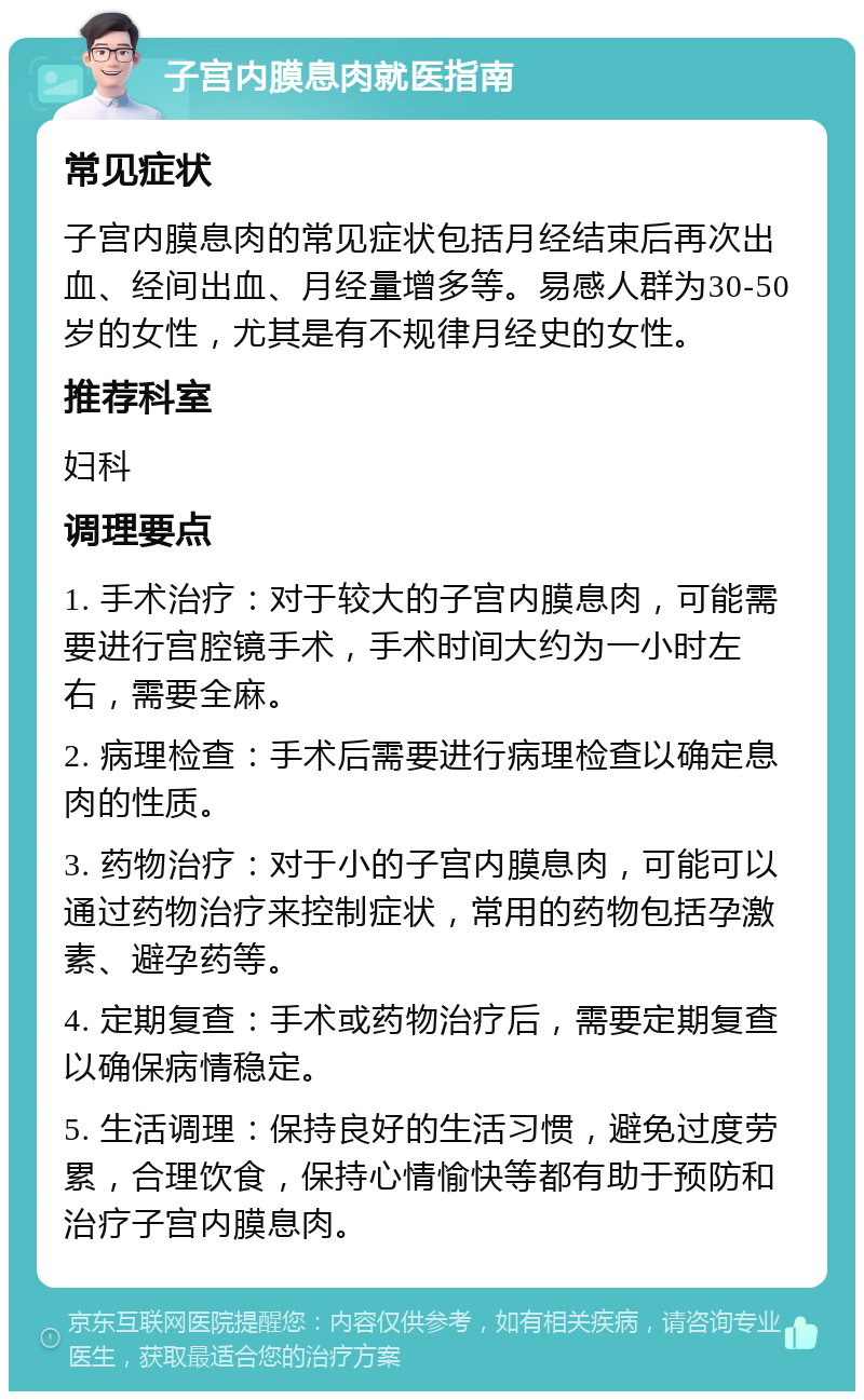 子宫内膜息肉就医指南 常见症状 子宫内膜息肉的常见症状包括月经结束后再次出血、经间出血、月经量增多等。易感人群为30-50岁的女性，尤其是有不规律月经史的女性。 推荐科室 妇科 调理要点 1. 手术治疗：对于较大的子宫内膜息肉，可能需要进行宫腔镜手术，手术时间大约为一小时左右，需要全麻。 2. 病理检查：手术后需要进行病理检查以确定息肉的性质。 3. 药物治疗：对于小的子宫内膜息肉，可能可以通过药物治疗来控制症状，常用的药物包括孕激素、避孕药等。 4. 定期复查：手术或药物治疗后，需要定期复查以确保病情稳定。 5. 生活调理：保持良好的生活习惯，避免过度劳累，合理饮食，保持心情愉快等都有助于预防和治疗子宫内膜息肉。