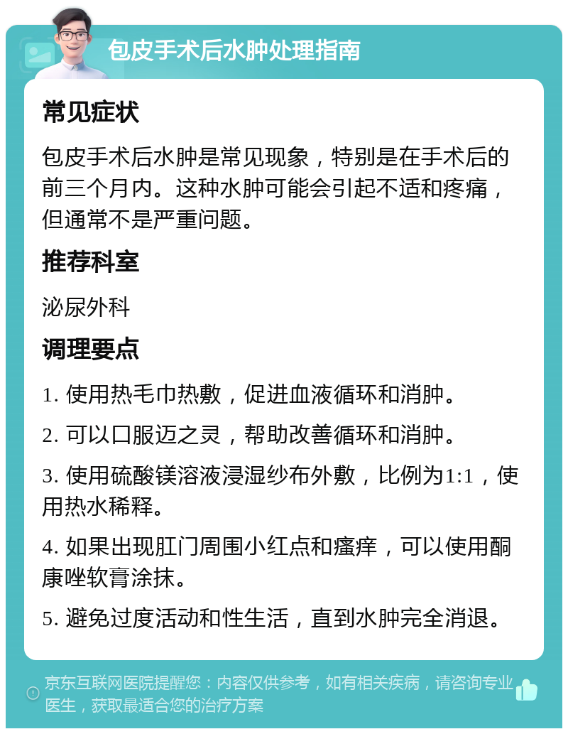 包皮手术后水肿处理指南 常见症状 包皮手术后水肿是常见现象，特别是在手术后的前三个月内。这种水肿可能会引起不适和疼痛，但通常不是严重问题。 推荐科室 泌尿外科 调理要点 1. 使用热毛巾热敷，促进血液循环和消肿。 2. 可以口服迈之灵，帮助改善循环和消肿。 3. 使用硫酸镁溶液浸湿纱布外敷，比例为1:1，使用热水稀释。 4. 如果出现肛门周围小红点和瘙痒，可以使用酮康唑软膏涂抹。 5. 避免过度活动和性生活，直到水肿完全消退。