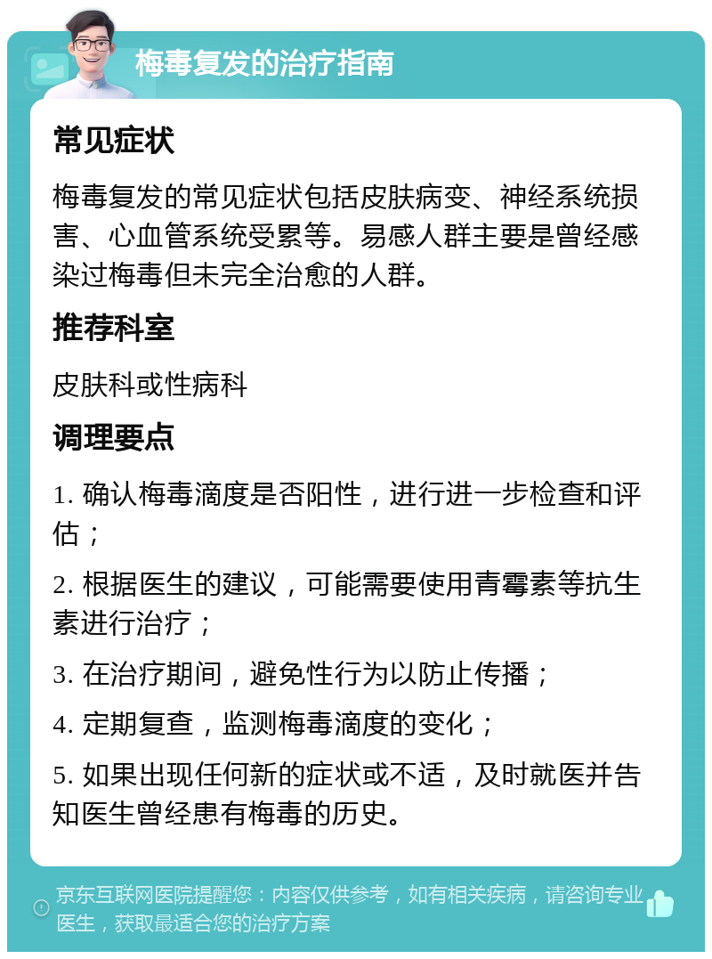 梅毒复发的治疗指南 常见症状 梅毒复发的常见症状包括皮肤病变、神经系统损害、心血管系统受累等。易感人群主要是曾经感染过梅毒但未完全治愈的人群。 推荐科室 皮肤科或性病科 调理要点 1. 确认梅毒滴度是否阳性，进行进一步检查和评估； 2. 根据医生的建议，可能需要使用青霉素等抗生素进行治疗； 3. 在治疗期间，避免性行为以防止传播； 4. 定期复查，监测梅毒滴度的变化； 5. 如果出现任何新的症状或不适，及时就医并告知医生曾经患有梅毒的历史。