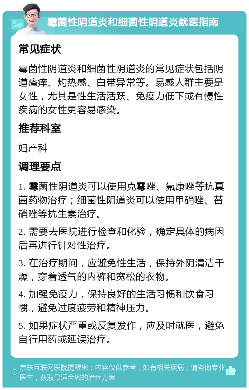 霉菌性阴道炎和细菌性阴道炎就医指南 常见症状 霉菌性阴道炎和细菌性阴道炎的常见症状包括阴道瘙痒、灼热感、白带异常等。易感人群主要是女性，尤其是性生活活跃、免疫力低下或有慢性疾病的女性更容易感染。 推荐科室 妇产科 调理要点 1. 霉菌性阴道炎可以使用克霉唑、氟康唑等抗真菌药物治疗；细菌性阴道炎可以使用甲硝唑、替硝唑等抗生素治疗。 2. 需要去医院进行检查和化验，确定具体的病因后再进行针对性治疗。 3. 在治疗期间，应避免性生活，保持外阴清洁干燥，穿着透气的内裤和宽松的衣物。 4. 加强免疫力，保持良好的生活习惯和饮食习惯，避免过度疲劳和精神压力。 5. 如果症状严重或反复发作，应及时就医，避免自行用药或延误治疗。