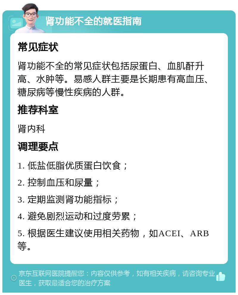 肾功能不全的就医指南 常见症状 肾功能不全的常见症状包括尿蛋白、血肌酐升高、水肿等。易感人群主要是长期患有高血压、糖尿病等慢性疾病的人群。 推荐科室 肾内科 调理要点 1. 低盐低脂优质蛋白饮食； 2. 控制血压和尿量； 3. 定期监测肾功能指标； 4. 避免剧烈运动和过度劳累； 5. 根据医生建议使用相关药物，如ACEI、ARB等。