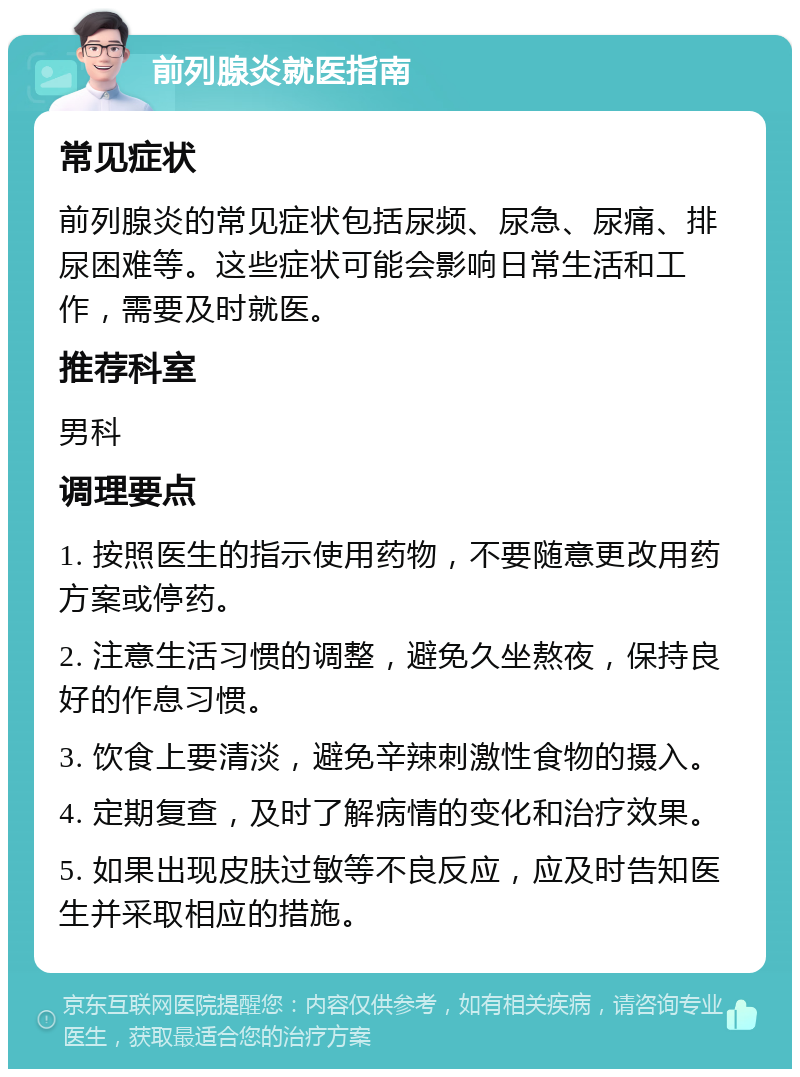 前列腺炎就医指南 常见症状 前列腺炎的常见症状包括尿频、尿急、尿痛、排尿困难等。这些症状可能会影响日常生活和工作，需要及时就医。 推荐科室 男科 调理要点 1. 按照医生的指示使用药物，不要随意更改用药方案或停药。 2. 注意生活习惯的调整，避免久坐熬夜，保持良好的作息习惯。 3. 饮食上要清淡，避免辛辣刺激性食物的摄入。 4. 定期复查，及时了解病情的变化和治疗效果。 5. 如果出现皮肤过敏等不良反应，应及时告知医生并采取相应的措施。