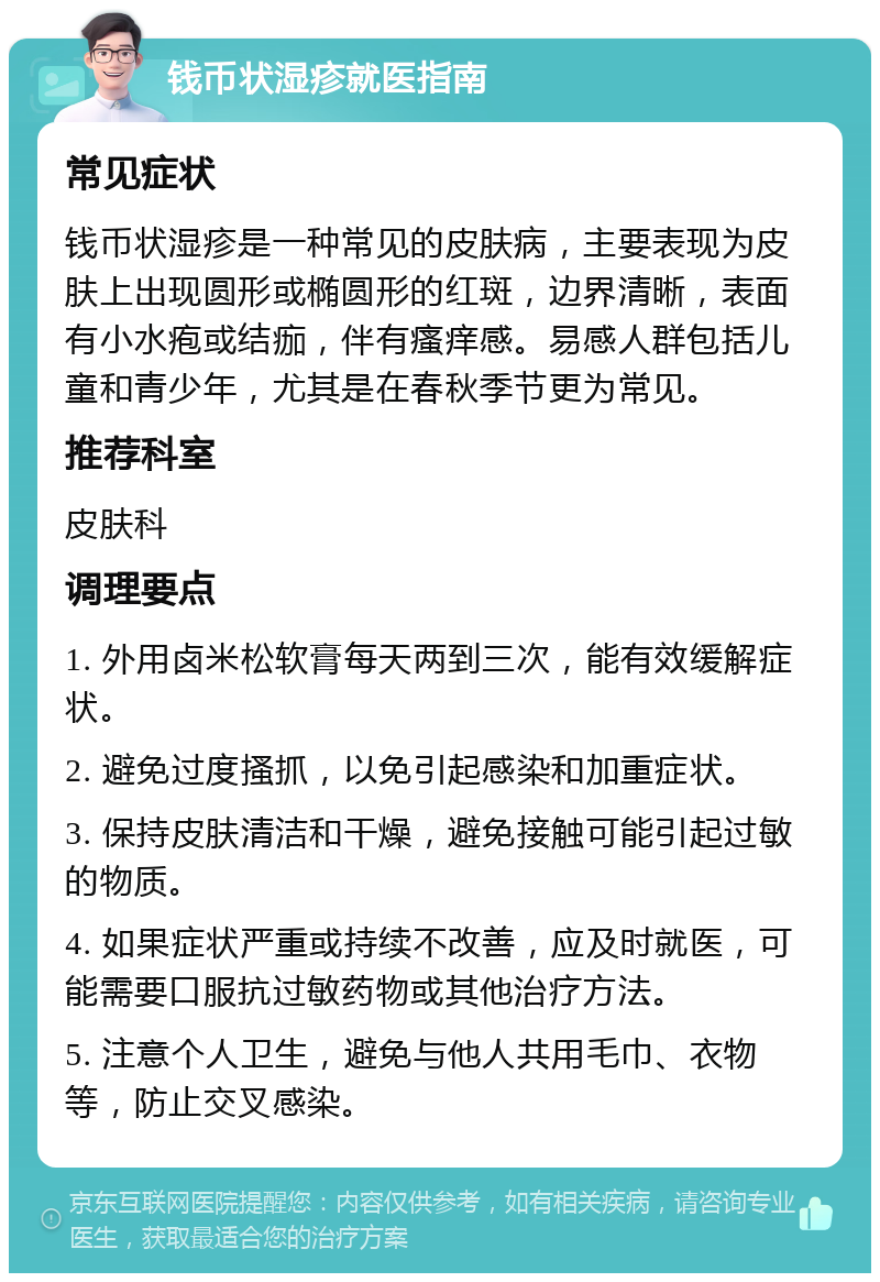 钱币状湿疹就医指南 常见症状 钱币状湿疹是一种常见的皮肤病，主要表现为皮肤上出现圆形或椭圆形的红斑，边界清晰，表面有小水疱或结痂，伴有瘙痒感。易感人群包括儿童和青少年，尤其是在春秋季节更为常见。 推荐科室 皮肤科 调理要点 1. 外用卤米松软膏每天两到三次，能有效缓解症状。 2. 避免过度搔抓，以免引起感染和加重症状。 3. 保持皮肤清洁和干燥，避免接触可能引起过敏的物质。 4. 如果症状严重或持续不改善，应及时就医，可能需要口服抗过敏药物或其他治疗方法。 5. 注意个人卫生，避免与他人共用毛巾、衣物等，防止交叉感染。