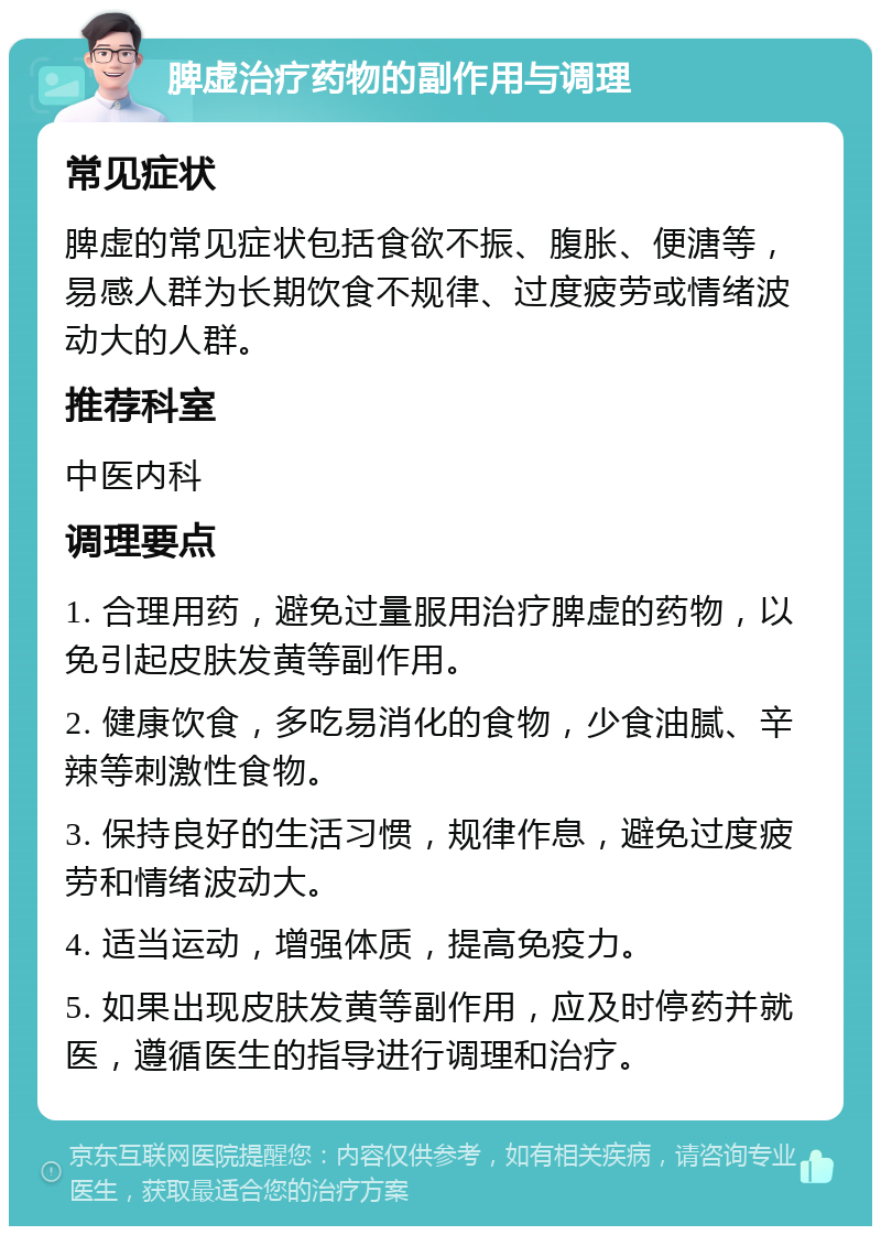 脾虚治疗药物的副作用与调理 常见症状 脾虚的常见症状包括食欲不振、腹胀、便溏等，易感人群为长期饮食不规律、过度疲劳或情绪波动大的人群。 推荐科室 中医内科 调理要点 1. 合理用药，避免过量服用治疗脾虚的药物，以免引起皮肤发黄等副作用。 2. 健康饮食，多吃易消化的食物，少食油腻、辛辣等刺激性食物。 3. 保持良好的生活习惯，规律作息，避免过度疲劳和情绪波动大。 4. 适当运动，增强体质，提高免疫力。 5. 如果出现皮肤发黄等副作用，应及时停药并就医，遵循医生的指导进行调理和治疗。