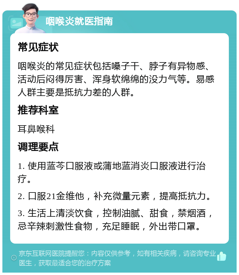 咽喉炎就医指南 常见症状 咽喉炎的常见症状包括嗓子干、脖子有异物感、活动后闷得厉害、浑身软绵绵的没力气等。易感人群主要是抵抗力差的人群。 推荐科室 耳鼻喉科 调理要点 1. 使用蓝芩口服液或蒲地蓝消炎口服液进行治疗。 2. 口服21金维他，补充微量元素，提高抵抗力。 3. 生活上清淡饮食，控制油腻、甜食，禁烟酒，忌辛辣刺激性食物，充足睡眠，外出带口罩。