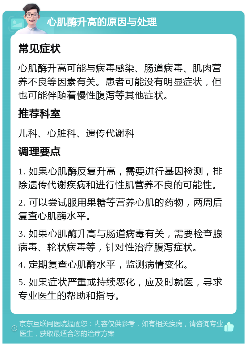 心肌酶升高的原因与处理 常见症状 心肌酶升高可能与病毒感染、肠道病毒、肌肉营养不良等因素有关。患者可能没有明显症状，但也可能伴随着慢性腹泻等其他症状。 推荐科室 儿科、心脏科、遗传代谢科 调理要点 1. 如果心肌酶反复升高，需要进行基因检测，排除遗传代谢疾病和进行性肌营养不良的可能性。 2. 可以尝试服用果糖等营养心肌的药物，两周后复查心肌酶水平。 3. 如果心肌酶升高与肠道病毒有关，需要检查腺病毒、轮状病毒等，针对性治疗腹泻症状。 4. 定期复查心肌酶水平，监测病情变化。 5. 如果症状严重或持续恶化，应及时就医，寻求专业医生的帮助和指导。