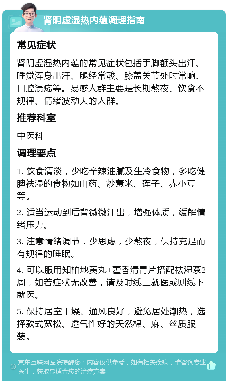 肾阴虚湿热内蕴调理指南 常见症状 肾阴虚湿热内蕴的常见症状包括手脚额头出汗、睡觉浑身出汗、腿经常酸、膝盖关节处时常响、口腔溃疡等。易感人群主要是长期熬夜、饮食不规律、情绪波动大的人群。 推荐科室 中医科 调理要点 1. 饮食清淡，少吃辛辣油腻及生冷食物，多吃健脾祛湿的食物如山药、炒薏米、莲子、赤小豆等。 2. 适当运动到后背微微汗出，增强体质，缓解情绪压力。 3. 注意情绪调节，少思虑，少熬夜，保持充足而有规律的睡眠。 4. 可以服用知柏地黄丸+藿香清胃片搭配祛湿茶2周，如若症状无改善，请及时线上就医或则线下就医。 5. 保持居室干燥、通风良好，避免居处潮热，选择款式宽松、透气性好的天然棉、麻、丝质服装。