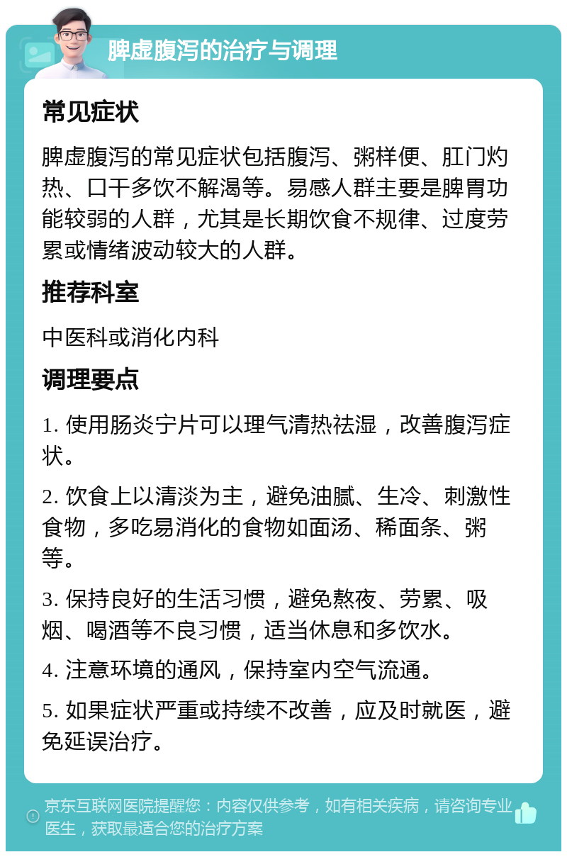 脾虚腹泻的治疗与调理 常见症状 脾虚腹泻的常见症状包括腹泻、粥样便、肛门灼热、口干多饮不解渴等。易感人群主要是脾胃功能较弱的人群，尤其是长期饮食不规律、过度劳累或情绪波动较大的人群。 推荐科室 中医科或消化内科 调理要点 1. 使用肠炎宁片可以理气清热祛湿，改善腹泻症状。 2. 饮食上以清淡为主，避免油腻、生冷、刺激性食物，多吃易消化的食物如面汤、稀面条、粥等。 3. 保持良好的生活习惯，避免熬夜、劳累、吸烟、喝酒等不良习惯，适当休息和多饮水。 4. 注意环境的通风，保持室内空气流通。 5. 如果症状严重或持续不改善，应及时就医，避免延误治疗。