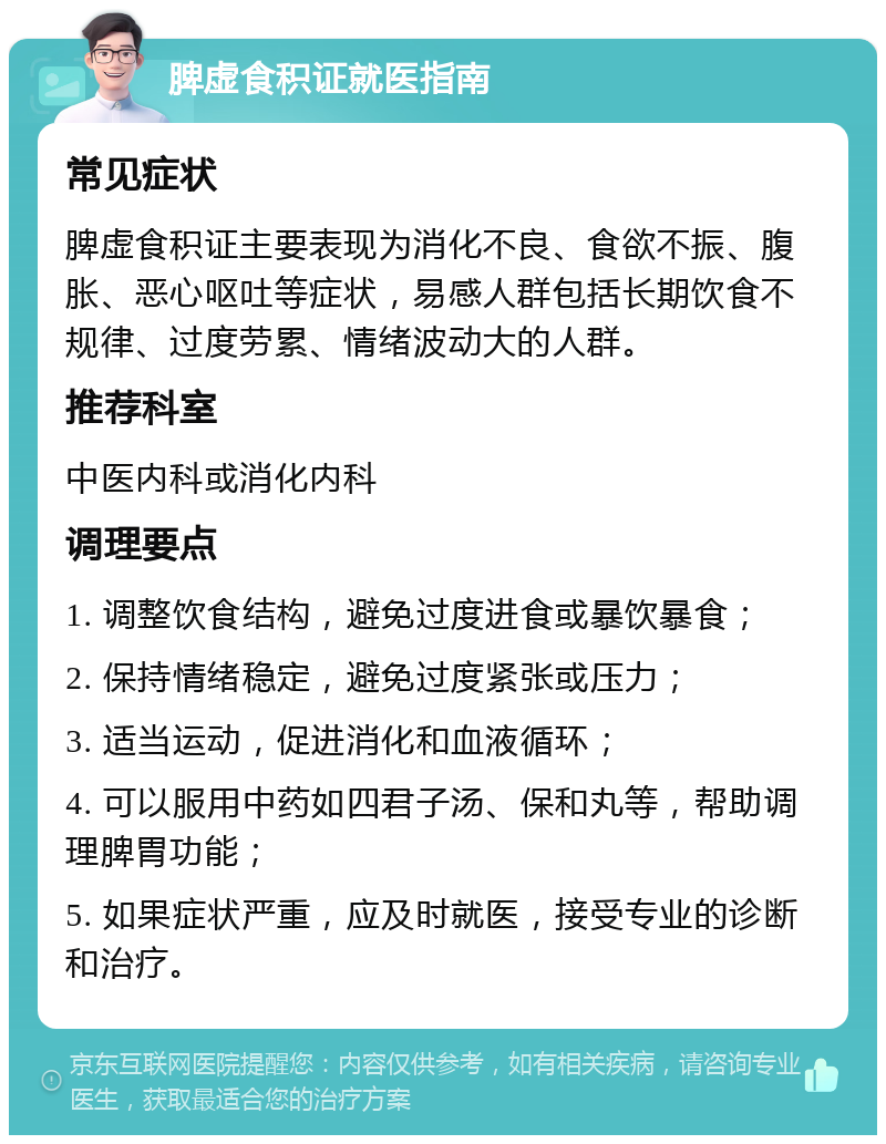 脾虚食积证就医指南 常见症状 脾虚食积证主要表现为消化不良、食欲不振、腹胀、恶心呕吐等症状，易感人群包括长期饮食不规律、过度劳累、情绪波动大的人群。 推荐科室 中医内科或消化内科 调理要点 1. 调整饮食结构，避免过度进食或暴饮暴食； 2. 保持情绪稳定，避免过度紧张或压力； 3. 适当运动，促进消化和血液循环； 4. 可以服用中药如四君子汤、保和丸等，帮助调理脾胃功能； 5. 如果症状严重，应及时就医，接受专业的诊断和治疗。