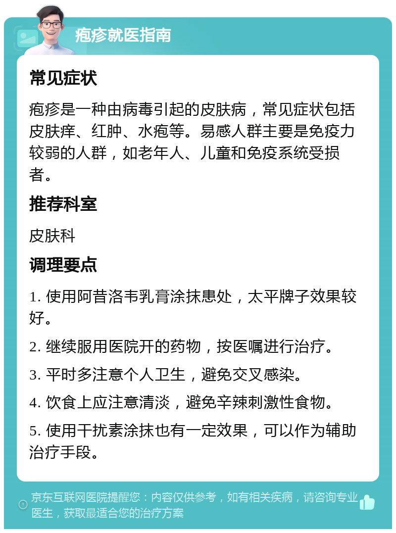 疱疹就医指南 常见症状 疱疹是一种由病毒引起的皮肤病，常见症状包括皮肤痒、红肿、水疱等。易感人群主要是免疫力较弱的人群，如老年人、儿童和免疫系统受损者。 推荐科室 皮肤科 调理要点 1. 使用阿昔洛韦乳膏涂抹患处，太平牌子效果较好。 2. 继续服用医院开的药物，按医嘱进行治疗。 3. 平时多注意个人卫生，避免交叉感染。 4. 饮食上应注意清淡，避免辛辣刺激性食物。 5. 使用干扰素涂抹也有一定效果，可以作为辅助治疗手段。