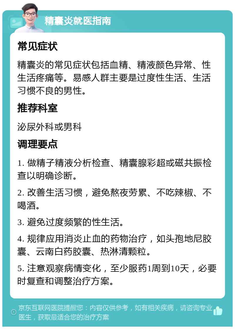 精囊炎就医指南 常见症状 精囊炎的常见症状包括血精、精液颜色异常、性生活疼痛等。易感人群主要是过度性生活、生活习惯不良的男性。 推荐科室 泌尿外科或男科 调理要点 1. 做精子精液分析检查、精囊腺彩超或磁共振检查以明确诊断。 2. 改善生活习惯，避免熬夜劳累、不吃辣椒、不喝酒。 3. 避免过度频繁的性生活。 4. 规律应用消炎止血的药物治疗，如头孢地尼胶囊、云南白药胶囊、热淋清颗粒。 5. 注意观察病情变化，至少服药1周到10天，必要时复查和调整治疗方案。