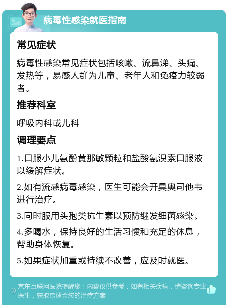 病毒性感染就医指南 常见症状 病毒性感染常见症状包括咳嗽、流鼻涕、头痛、发热等，易感人群为儿童、老年人和免疫力较弱者。 推荐科室 呼吸内科或儿科 调理要点 1.口服小儿氨酚黄那敏颗粒和盐酸氨溴索口服液以缓解症状。 2.如有流感病毒感染，医生可能会开具奥司他韦进行治疗。 3.同时服用头孢类抗生素以预防继发细菌感染。 4.多喝水，保持良好的生活习惯和充足的休息，帮助身体恢复。 5.如果症状加重或持续不改善，应及时就医。