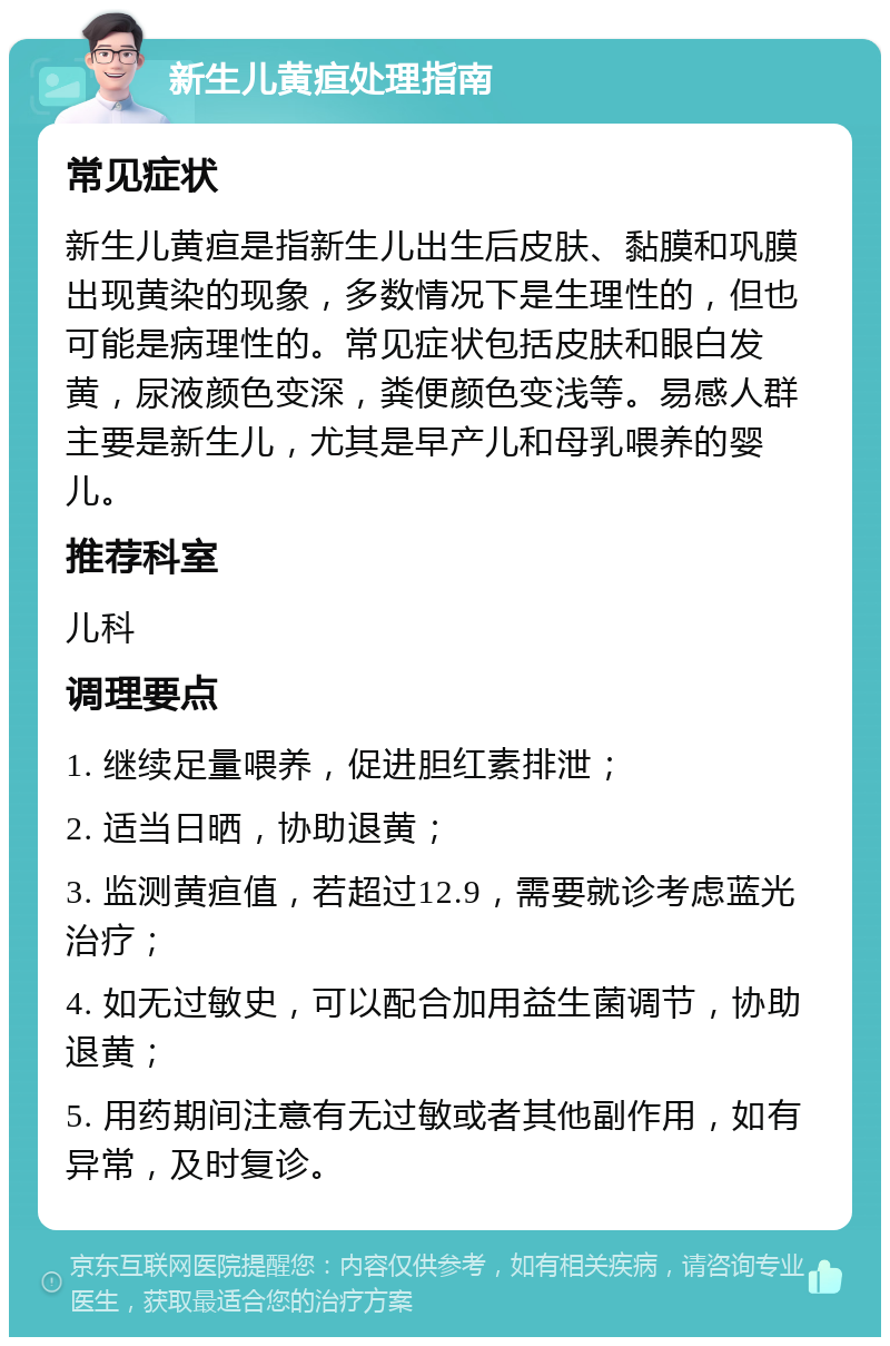 新生儿黄疸处理指南 常见症状 新生儿黄疸是指新生儿出生后皮肤、黏膜和巩膜出现黄染的现象，多数情况下是生理性的，但也可能是病理性的。常见症状包括皮肤和眼白发黄，尿液颜色变深，粪便颜色变浅等。易感人群主要是新生儿，尤其是早产儿和母乳喂养的婴儿。 推荐科室 儿科 调理要点 1. 继续足量喂养，促进胆红素排泄； 2. 适当日晒，协助退黄； 3. 监测黄疸值，若超过12.9，需要就诊考虑蓝光治疗； 4. 如无过敏史，可以配合加用益生菌调节，协助退黄； 5. 用药期间注意有无过敏或者其他副作用，如有异常，及时复诊。