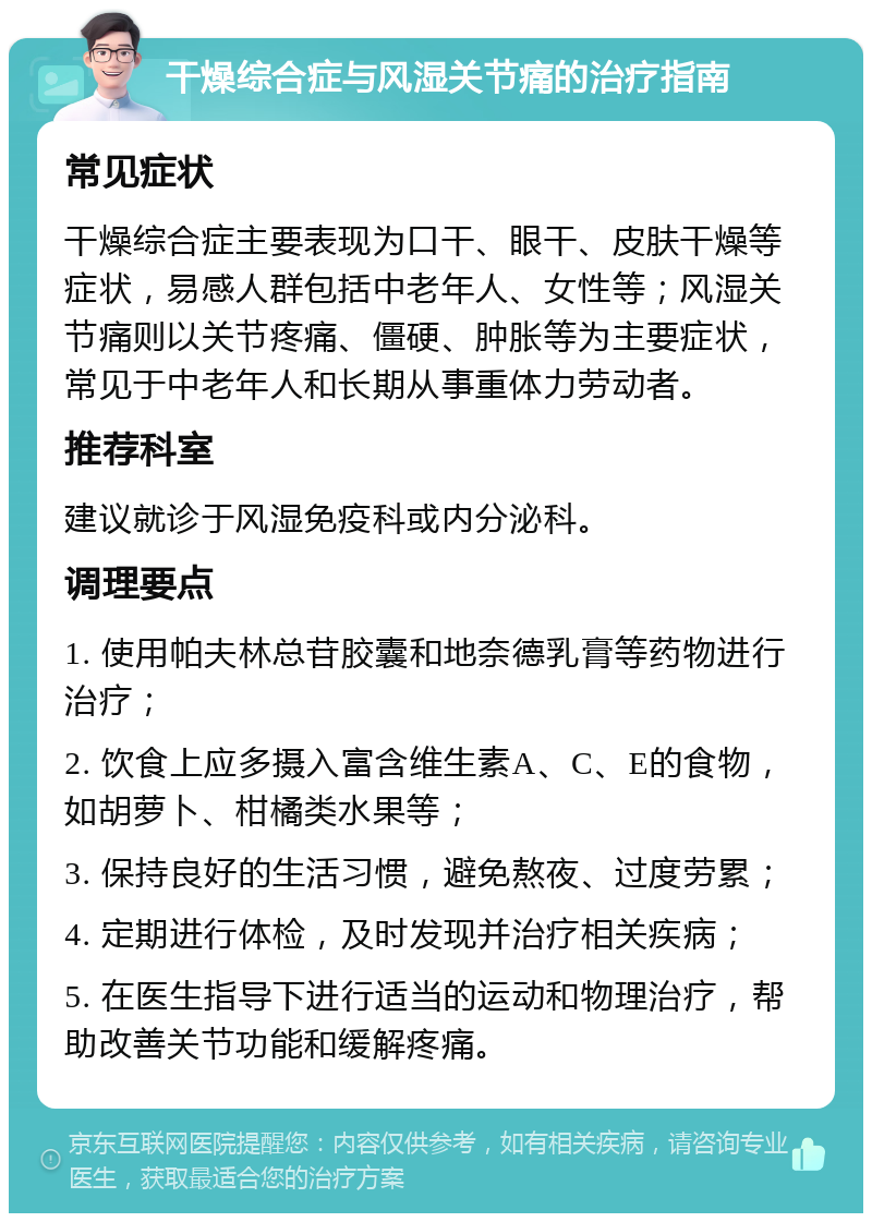 干燥综合症与风湿关节痛的治疗指南 常见症状 干燥综合症主要表现为口干、眼干、皮肤干燥等症状，易感人群包括中老年人、女性等；风湿关节痛则以关节疼痛、僵硬、肿胀等为主要症状，常见于中老年人和长期从事重体力劳动者。 推荐科室 建议就诊于风湿免疫科或内分泌科。 调理要点 1. 使用帕夫林总苷胶囊和地奈德乳膏等药物进行治疗； 2. 饮食上应多摄入富含维生素A、C、E的食物，如胡萝卜、柑橘类水果等； 3. 保持良好的生活习惯，避免熬夜、过度劳累； 4. 定期进行体检，及时发现并治疗相关疾病； 5. 在医生指导下进行适当的运动和物理治疗，帮助改善关节功能和缓解疼痛。