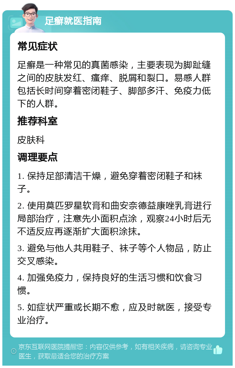 足癣就医指南 常见症状 足癣是一种常见的真菌感染，主要表现为脚趾缝之间的皮肤发红、瘙痒、脱屑和裂口。易感人群包括长时间穿着密闭鞋子、脚部多汗、免疫力低下的人群。 推荐科室 皮肤科 调理要点 1. 保持足部清洁干燥，避免穿着密闭鞋子和袜子。 2. 使用莫匹罗星软膏和曲安奈德益康唑乳膏进行局部治疗，注意先小面积点涂，观察24小时后无不适反应再逐渐扩大面积涂抹。 3. 避免与他人共用鞋子、袜子等个人物品，防止交叉感染。 4. 加强免疫力，保持良好的生活习惯和饮食习惯。 5. 如症状严重或长期不愈，应及时就医，接受专业治疗。