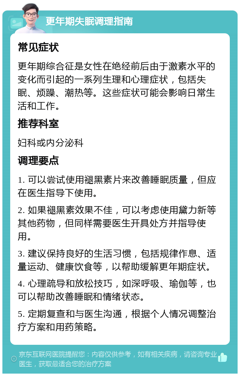 更年期失眠调理指南 常见症状 更年期综合征是女性在绝经前后由于激素水平的变化而引起的一系列生理和心理症状，包括失眠、烦躁、潮热等。这些症状可能会影响日常生活和工作。 推荐科室 妇科或内分泌科 调理要点 1. 可以尝试使用褪黑素片来改善睡眠质量，但应在医生指导下使用。 2. 如果褪黑素效果不佳，可以考虑使用黛力新等其他药物，但同样需要医生开具处方并指导使用。 3. 建议保持良好的生活习惯，包括规律作息、适量运动、健康饮食等，以帮助缓解更年期症状。 4. 心理疏导和放松技巧，如深呼吸、瑜伽等，也可以帮助改善睡眠和情绪状态。 5. 定期复查和与医生沟通，根据个人情况调整治疗方案和用药策略。