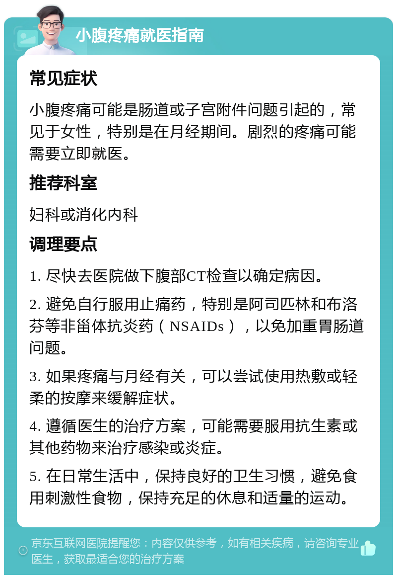 小腹疼痛就医指南 常见症状 小腹疼痛可能是肠道或子宫附件问题引起的，常见于女性，特别是在月经期间。剧烈的疼痛可能需要立即就医。 推荐科室 妇科或消化内科 调理要点 1. 尽快去医院做下腹部CT检查以确定病因。 2. 避免自行服用止痛药，特别是阿司匹林和布洛芬等非甾体抗炎药（NSAIDs），以免加重胃肠道问题。 3. 如果疼痛与月经有关，可以尝试使用热敷或轻柔的按摩来缓解症状。 4. 遵循医生的治疗方案，可能需要服用抗生素或其他药物来治疗感染或炎症。 5. 在日常生活中，保持良好的卫生习惯，避免食用刺激性食物，保持充足的休息和适量的运动。