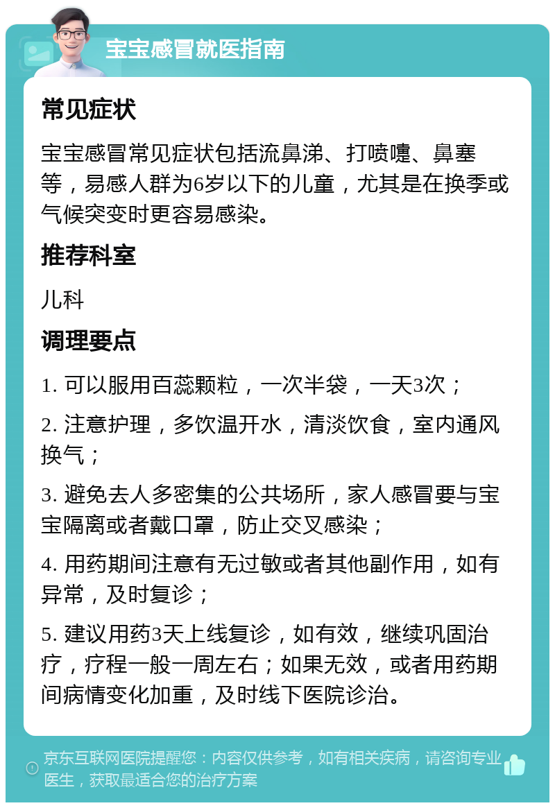 宝宝感冒就医指南 常见症状 宝宝感冒常见症状包括流鼻涕、打喷嚏、鼻塞等，易感人群为6岁以下的儿童，尤其是在换季或气候突变时更容易感染。 推荐科室 儿科 调理要点 1. 可以服用百蕊颗粒，一次半袋，一天3次； 2. 注意护理，多饮温开水，清淡饮食，室内通风换气； 3. 避免去人多密集的公共场所，家人感冒要与宝宝隔离或者戴口罩，防止交叉感染； 4. 用药期间注意有无过敏或者其他副作用，如有异常，及时复诊； 5. 建议用药3天上线复诊，如有效，继续巩固治疗，疗程一般一周左右；如果无效，或者用药期间病情变化加重，及时线下医院诊治。