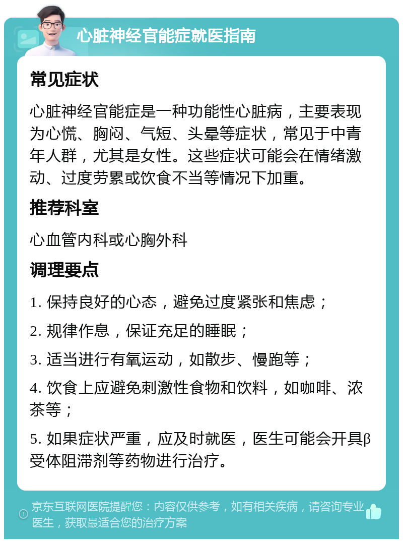 心脏神经官能症就医指南 常见症状 心脏神经官能症是一种功能性心脏病，主要表现为心慌、胸闷、气短、头晕等症状，常见于中青年人群，尤其是女性。这些症状可能会在情绪激动、过度劳累或饮食不当等情况下加重。 推荐科室 心血管内科或心胸外科 调理要点 1. 保持良好的心态，避免过度紧张和焦虑； 2. 规律作息，保证充足的睡眠； 3. 适当进行有氧运动，如散步、慢跑等； 4. 饮食上应避免刺激性食物和饮料，如咖啡、浓茶等； 5. 如果症状严重，应及时就医，医生可能会开具β受体阻滞剂等药物进行治疗。