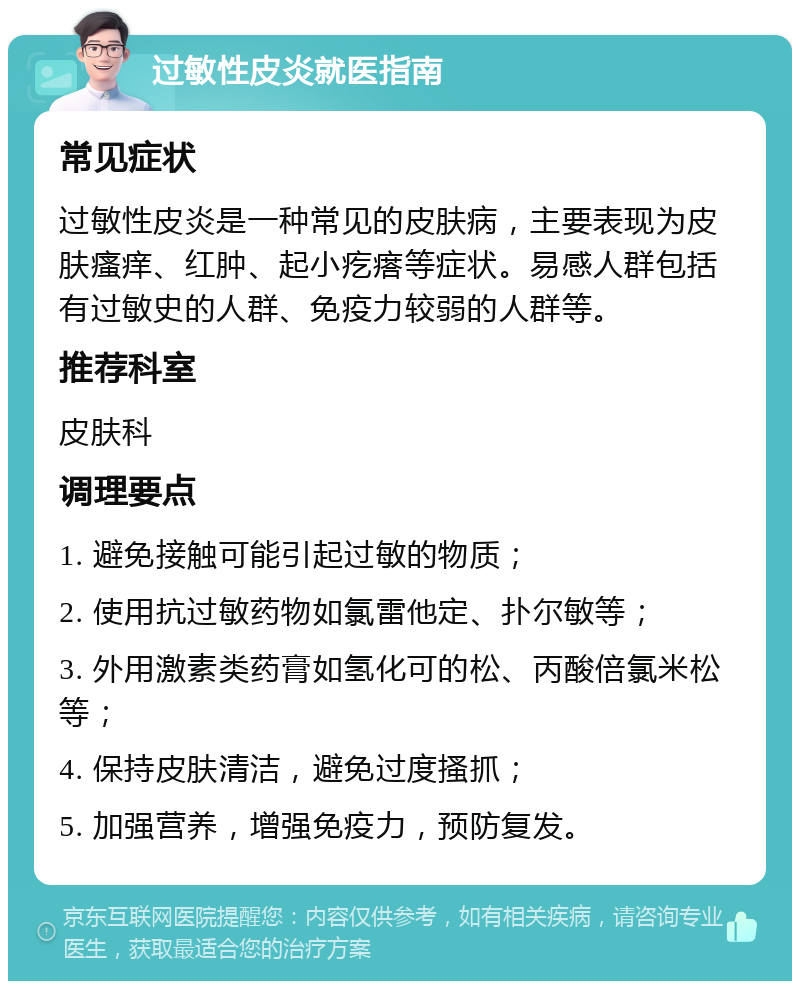 过敏性皮炎就医指南 常见症状 过敏性皮炎是一种常见的皮肤病，主要表现为皮肤瘙痒、红肿、起小疙瘩等症状。易感人群包括有过敏史的人群、免疫力较弱的人群等。 推荐科室 皮肤科 调理要点 1. 避免接触可能引起过敏的物质； 2. 使用抗过敏药物如氯雷他定、扑尔敏等； 3. 外用激素类药膏如氢化可的松、丙酸倍氯米松等； 4. 保持皮肤清洁，避免过度搔抓； 5. 加强营养，增强免疫力，预防复发。