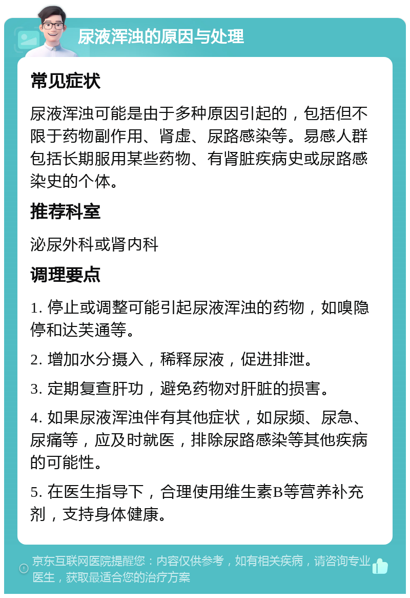 尿液浑浊的原因与处理 常见症状 尿液浑浊可能是由于多种原因引起的，包括但不限于药物副作用、肾虚、尿路感染等。易感人群包括长期服用某些药物、有肾脏疾病史或尿路感染史的个体。 推荐科室 泌尿外科或肾内科 调理要点 1. 停止或调整可能引起尿液浑浊的药物，如嗅隐停和达芙通等。 2. 增加水分摄入，稀释尿液，促进排泄。 3. 定期复查肝功，避免药物对肝脏的损害。 4. 如果尿液浑浊伴有其他症状，如尿频、尿急、尿痛等，应及时就医，排除尿路感染等其他疾病的可能性。 5. 在医生指导下，合理使用维生素B等营养补充剂，支持身体健康。