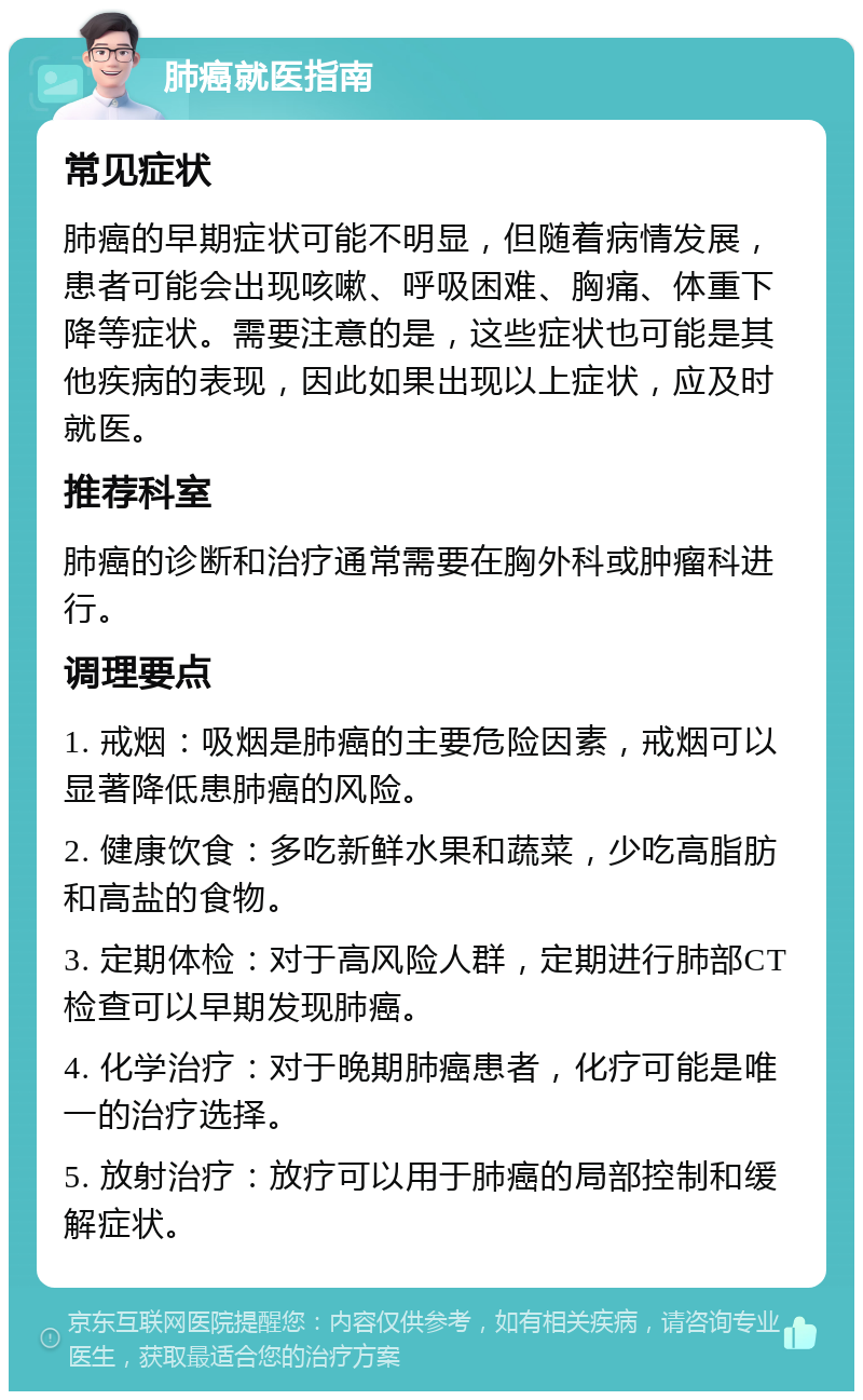 肺癌就医指南 常见症状 肺癌的早期症状可能不明显，但随着病情发展，患者可能会出现咳嗽、呼吸困难、胸痛、体重下降等症状。需要注意的是，这些症状也可能是其他疾病的表现，因此如果出现以上症状，应及时就医。 推荐科室 肺癌的诊断和治疗通常需要在胸外科或肿瘤科进行。 调理要点 1. 戒烟：吸烟是肺癌的主要危险因素，戒烟可以显著降低患肺癌的风险。 2. 健康饮食：多吃新鲜水果和蔬菜，少吃高脂肪和高盐的食物。 3. 定期体检：对于高风险人群，定期进行肺部CT检查可以早期发现肺癌。 4. 化学治疗：对于晚期肺癌患者，化疗可能是唯一的治疗选择。 5. 放射治疗：放疗可以用于肺癌的局部控制和缓解症状。