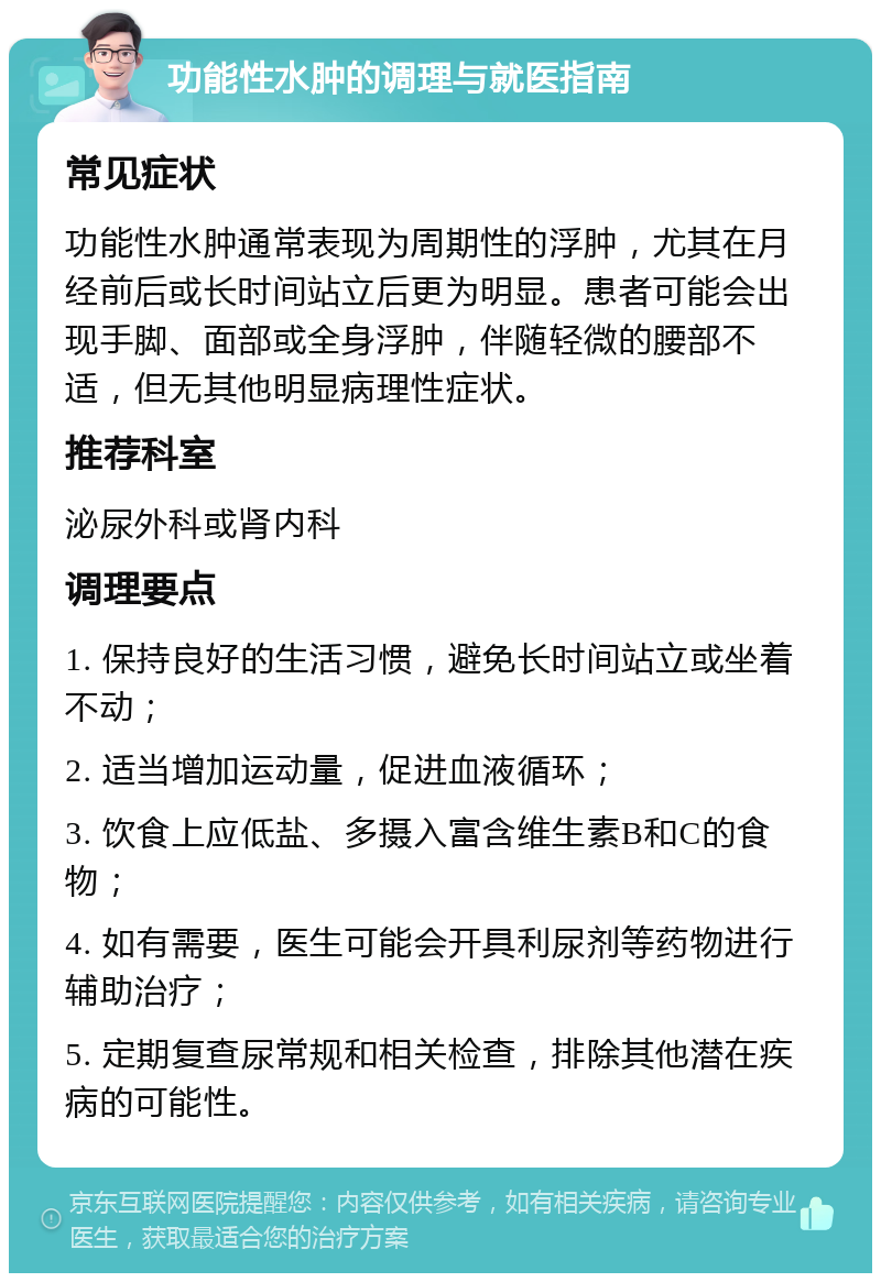 功能性水肿的调理与就医指南 常见症状 功能性水肿通常表现为周期性的浮肿，尤其在月经前后或长时间站立后更为明显。患者可能会出现手脚、面部或全身浮肿，伴随轻微的腰部不适，但无其他明显病理性症状。 推荐科室 泌尿外科或肾内科 调理要点 1. 保持良好的生活习惯，避免长时间站立或坐着不动； 2. 适当增加运动量，促进血液循环； 3. 饮食上应低盐、多摄入富含维生素B和C的食物； 4. 如有需要，医生可能会开具利尿剂等药物进行辅助治疗； 5. 定期复查尿常规和相关检查，排除其他潜在疾病的可能性。